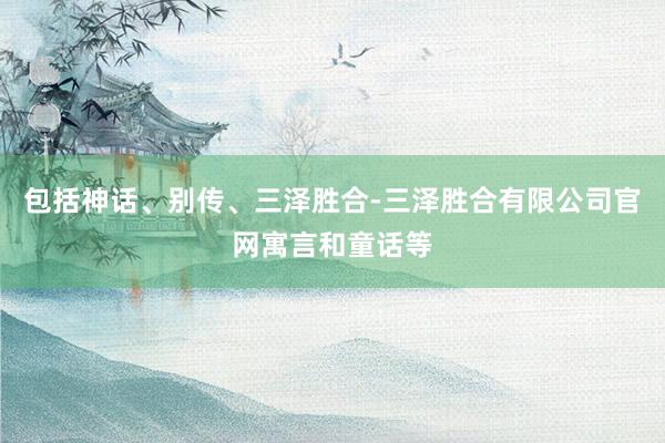 包括神话、别传、三泽胜合-三泽胜合有限公司官网寓言和童话等