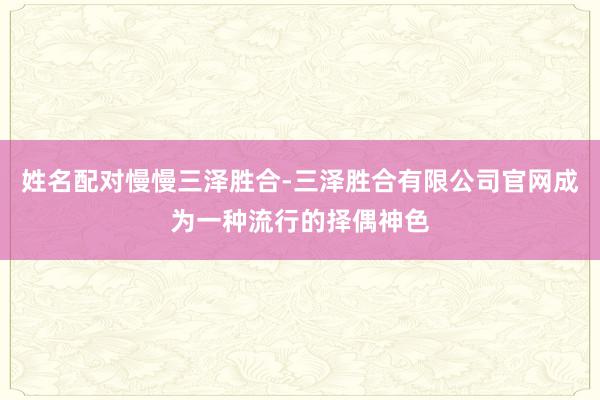 姓名配对慢慢三泽胜合-三泽胜合有限公司官网成为一种流行的择偶神色