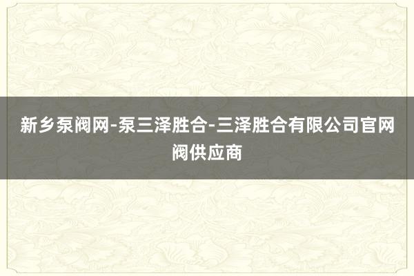 新乡泵阀网-泵三泽胜合-三泽胜合有限公司官网阀供应商