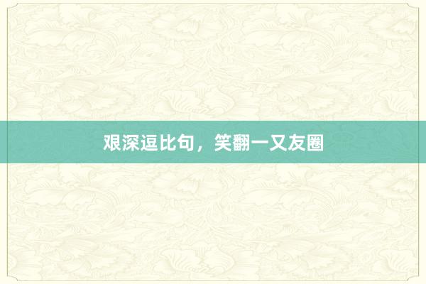 艰深逗比句，笑翻一又友圈