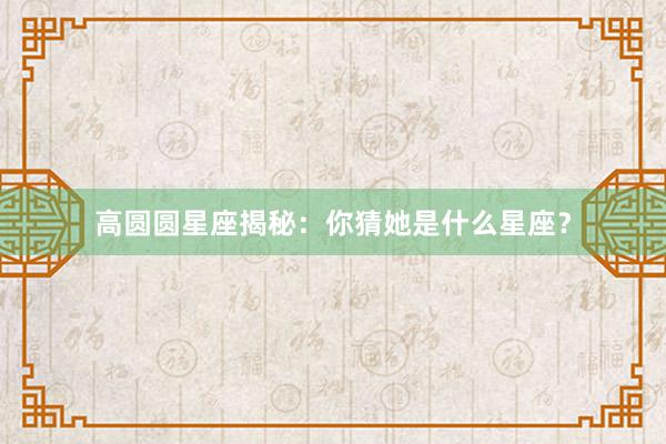 高圆圆星座揭秘：你猜她是什么星座？