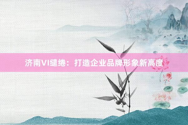 济南VI缱绻：打造企业品牌形象新高度