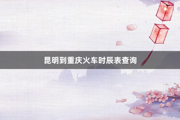 昆明到重庆火车时辰表查询