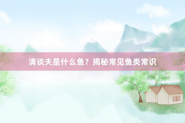 清谈夫是什么鱼？揭秘常见鱼类常识